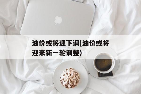 油价或将迎下调(油价或将迎来新一轮调整)