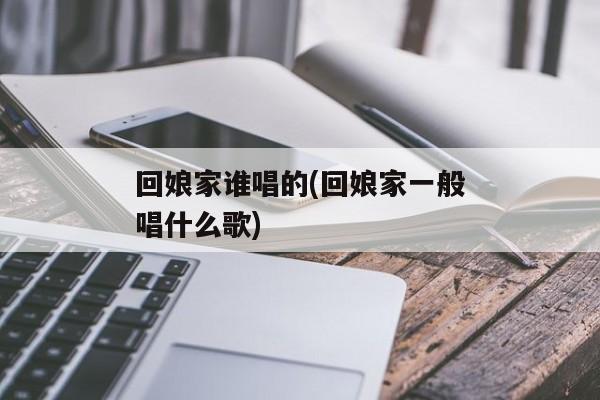 回娘家谁唱的(回娘家一般唱什么歌)