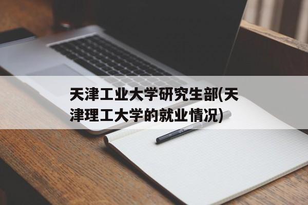 天津工业大学研究生部(天津理工大学的就业情况)