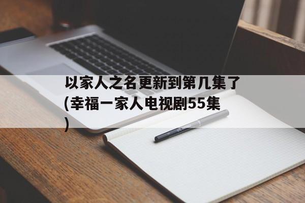 以家人之名更新到第几集了(幸福一家人电视剧55集)