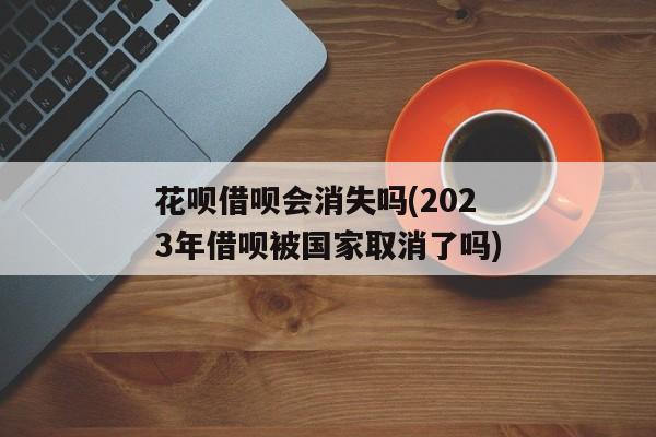 花呗借呗会消失吗(2023年借呗被国家取消了吗)