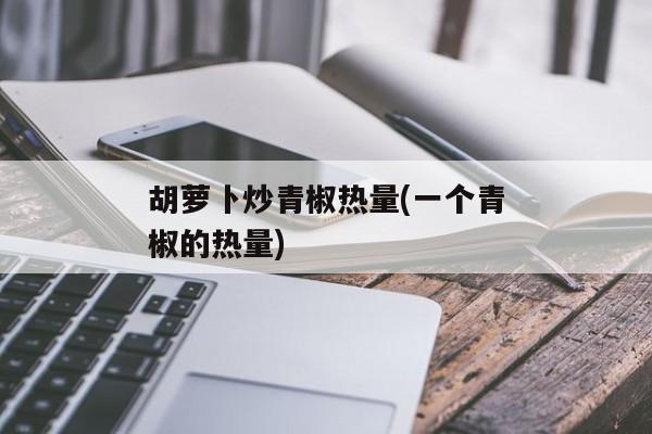 胡萝卜炒青椒热量(一个青椒的热量)