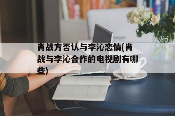 肖战方否认与李沁恋情(肖战与李沁合作的电视剧有哪些)