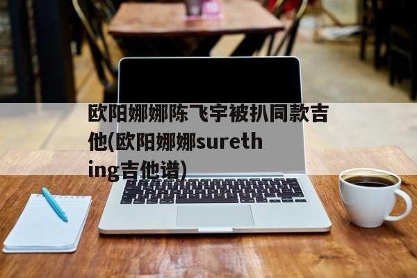 欧阳娜娜陈飞宇被扒同款吉他(欧阳娜娜surething吉他谱)