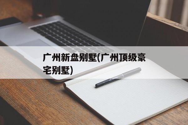 广州新盘别墅(广州顶级豪宅别墅)