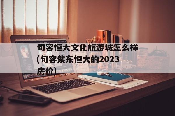 句容恒大文化旅游城怎么样(句容紫东恒大的2023房价)