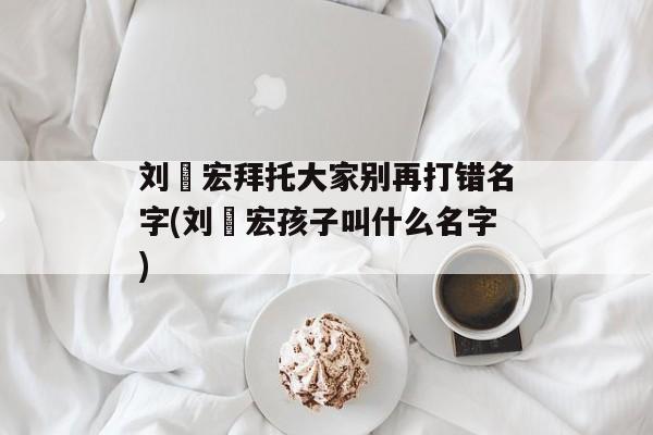 刘畊宏拜托大家别再打错名字(刘畊宏孩子叫什么名字)