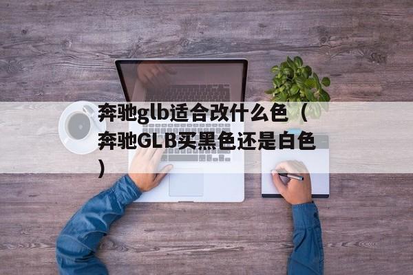 奔驰glb适合改什么色（奔驰GLB买黑色还是白色）