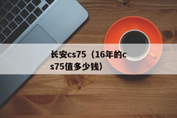 长安cs75（16年的cs75值多少钱）