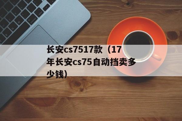 长安cs7517款（17年长安cs75自动挡卖多少钱）