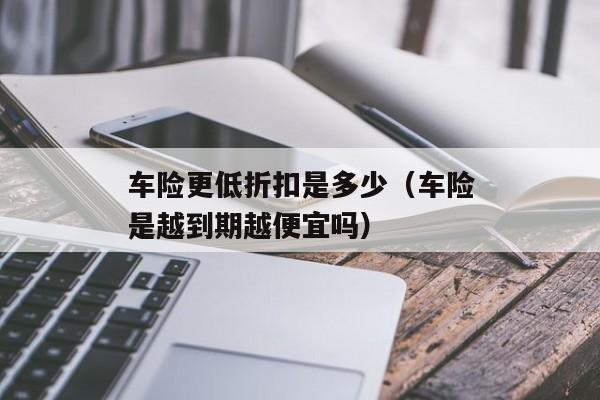 车险更低折扣是多少（车险是越到期越便宜吗）