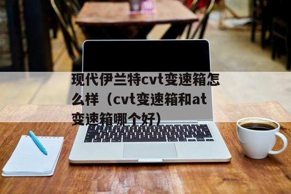 现代伊兰特cvt变速箱怎么样（cvt变速箱和at变速箱哪个好）