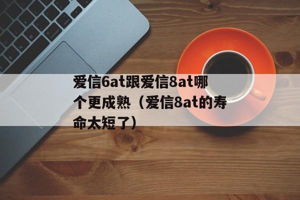 爱信6at跟爱信8at哪个更成熟（爱信8at的寿命太短了）