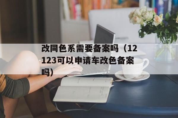 改同色系需要备案吗（12123可以申请车改色备案吗）