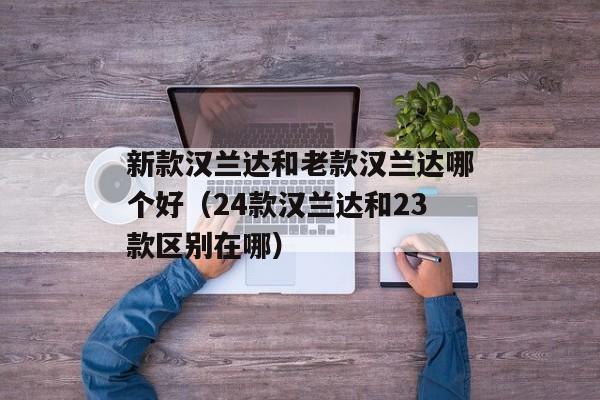 新款汉兰达和老款汉兰达哪个好（24款汉兰达和23款区别在哪）