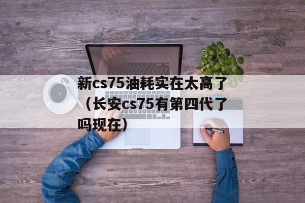 新cs75油耗实在太高了（长安cs75有第四代了吗现在）