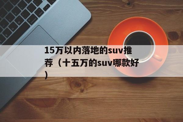 15万以内落地的suv推荐（十五万的suv哪款好）