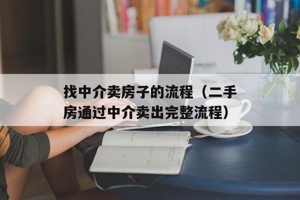 找中介卖房子的流程（二手房通过中介卖出完整流程）