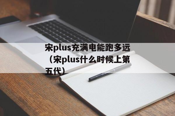 宋plus充满电能跑多远（宋plus什么时候上第五代）