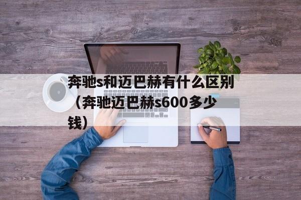 奔驰s和迈巴赫有什么区别（奔驰迈巴赫s600多少钱）