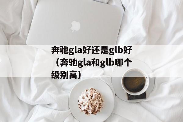 奔驰gla好还是glb好（奔驰gla和glb哪个级别高）