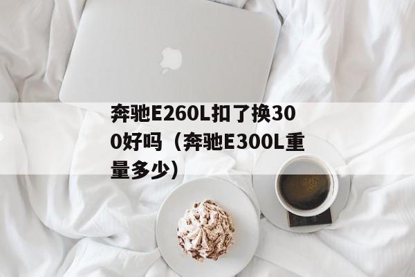 奔驰E260L扣了换300好吗（奔驰E300L重量多少）