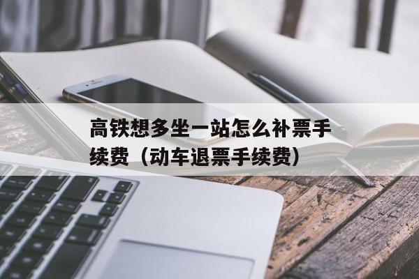 高铁想多坐一站怎么补票手续费（动车退票手续费）