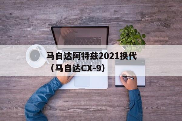 马自达阿特兹2021换代（马自达CX-9）