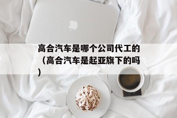 高合汽车是哪个公司代工的（高合汽车是起亚旗下的吗）