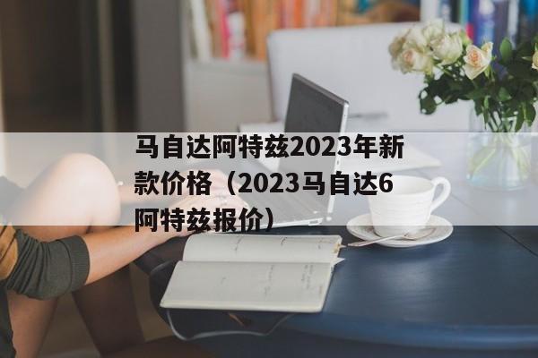 马自达阿特兹2023年新款价格（2023马自达6阿特兹报价）