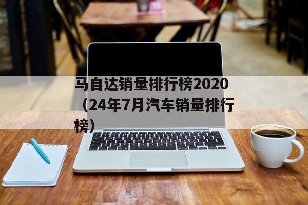 马自达销量排行榜2020（24年7月汽车销量排行榜）