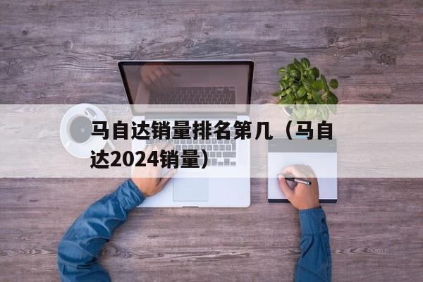 马自达销量排名第几（马自达2024销量）