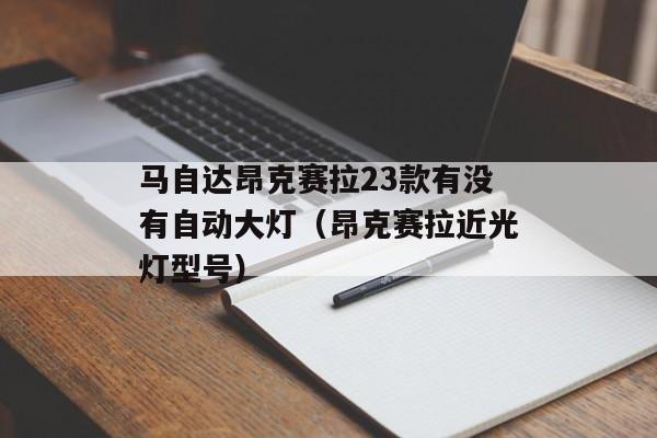 马自达昂克赛拉23款有没有自动大灯（昂克赛拉近光灯型号）